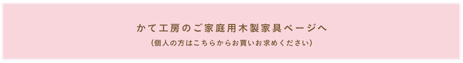 かて工房のご家庭用木製家具ページへ （個人の方はこちらからお買いお求めください）